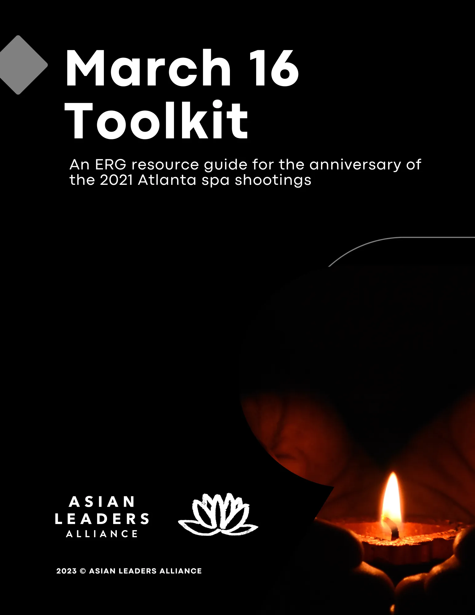 Under the Guides and Kits section There are multiple grid items with an image/link. Each image is a link to the specific resources.
a black background with "March 16 Toolkit - A resource for Asian ERGs in preparing for the anniversary of the Atlanta spa shootings" title in white top left centered. Lower right corner hands holding a lit clay butter lamp (diya) showing flame glow on the cupped hands. Bottom center lotus outline lined in white. Bottom Left Asian Leaders Alliance written in gold lettering. Image is a link to the resource 
